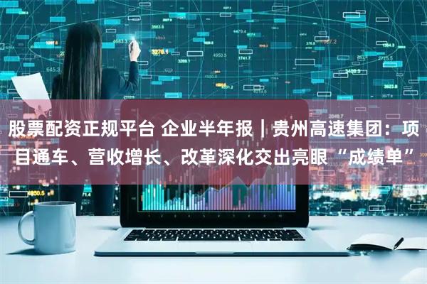 股票配资正规平台 企业半年报｜贵州高速集团：项目通车、营收增长、改革深化交出亮眼 “成绩单”