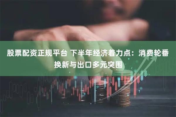 股票配资正规平台 下半年经济着力点：消费轮番换新与出口多元突围