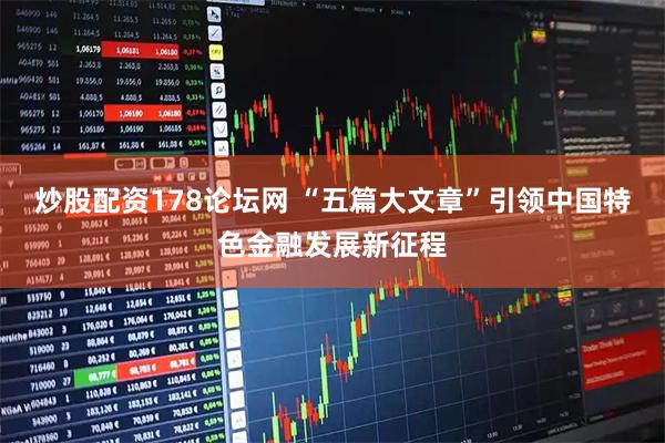 炒股配资178论坛网 “五篇大文章”引领中国特色金融发展新征程