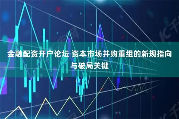金融配资开户论坛 资本市场并购重组的新规指向与破局关键