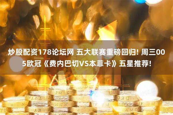 炒股配资178论坛网 五大联赛重磅回归! 周三005欧冠《费内巴切VS本菲卡》五星推荐!