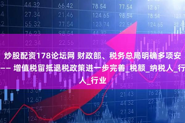 炒股配资178论坛网 财政部、税务总局明确多项安排—— 增值税留抵退税政策进一步完善_税额_纳税人_行业