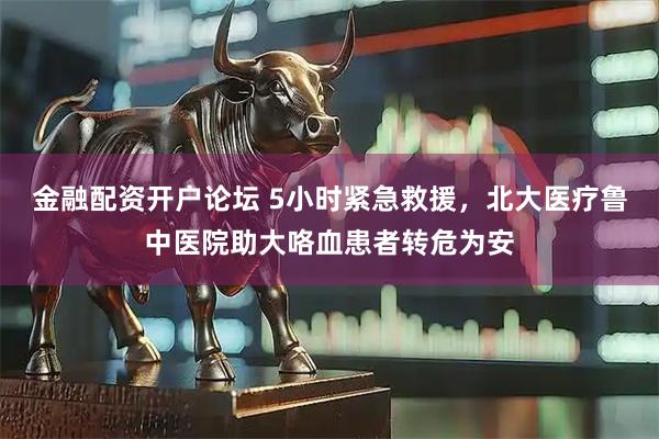 金融配资开户论坛 5小时紧急救援，北大医疗鲁中医院助大咯血患者转危为安
