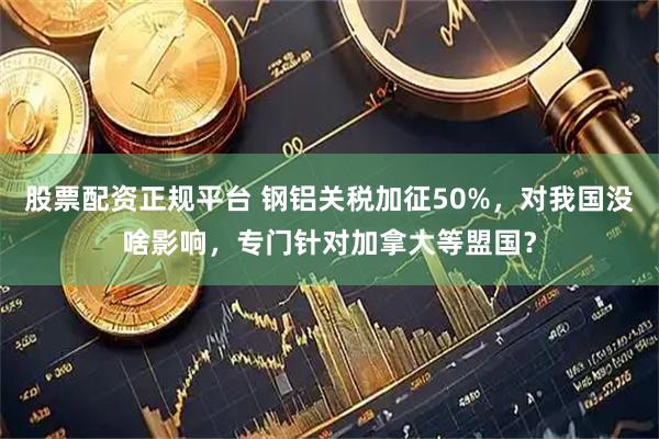 股票配资正规平台 钢铝关税加征50%，对我国没啥影响，专门针对加拿大等盟国？