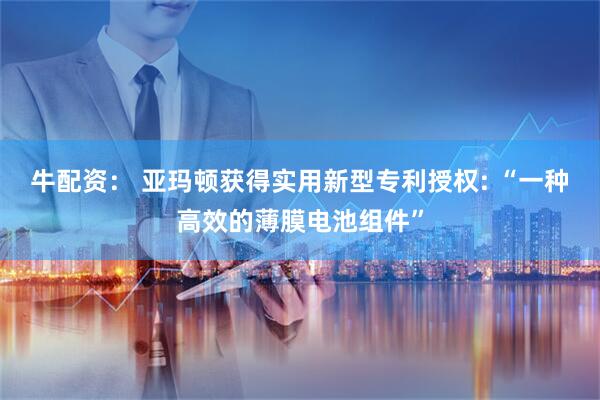 牛配资： 亚玛顿获得实用新型专利授权: “一种高效的薄膜电池组件”