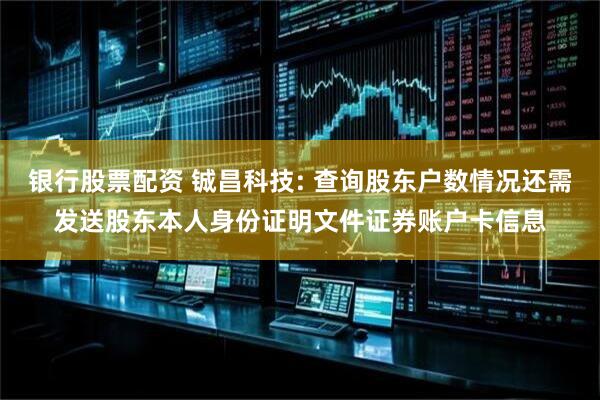 银行股票配资 铖昌科技: 查询股东户数情况还需发送股东本人身份证明文件证券账户卡信息