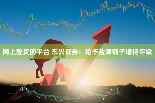 网上配资的平台 东兴证券：给予盐津铺子增持评级