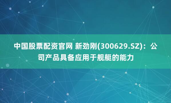 中国股票配资官网 新劲刚(300629.SZ)：公司产品具备应用于舰艇的能力