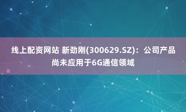 线上配资网站 新劲刚(300629.SZ)：公司产品尚未应用于6G通信领域