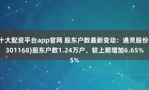 十大配资平台app官网 股东户数最新变动：通灵股份(301168)股东户数1.24万户，较上期增加6.65%