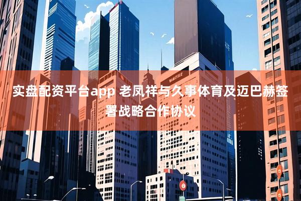 实盘配资平台app 老凤祥与久事体育及迈巴赫签署战略合作协议