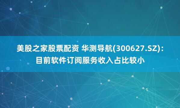 美股之家股票配资 华测导航(300627.SZ)：目前软件订阅服务收入占比较小