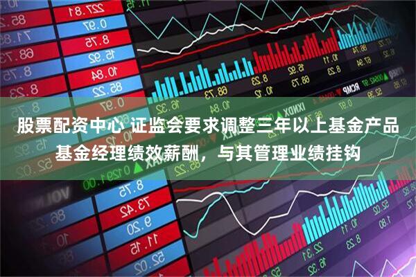 股票配资中心 证监会要求调整三年以上基金产品基金经理绩效薪酬，与其管理业绩挂钩