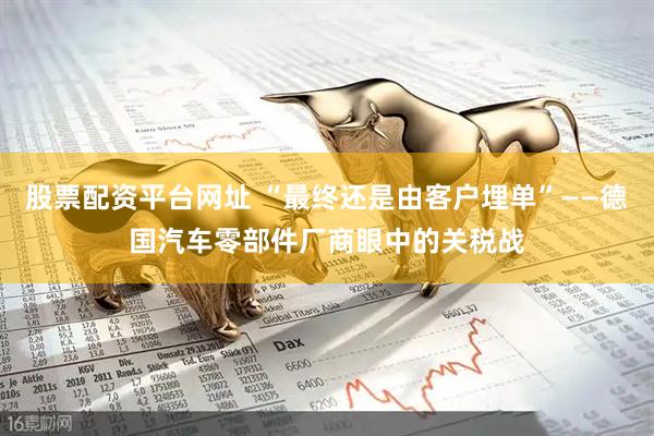 股票配资平台网址 “最终还是由客户埋单”——德国汽车零部件厂商眼中的关税战