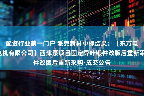 配资行业第一门户 派克新材中标结果：【东方电气集团东方电机有限公司】西津泵项目固定导叶锻件改版后重新采购-成交公告