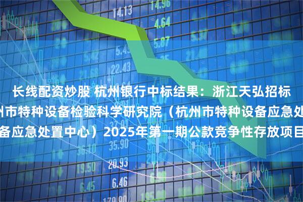 长线配资炒股 杭州银行中标结果：浙江天弘招标代理有限公司关于杭州市特种设备检验科学研究院（杭州市特种设备应急处置中心）2025年第一期公款竞争性存放项目的中标结果公告