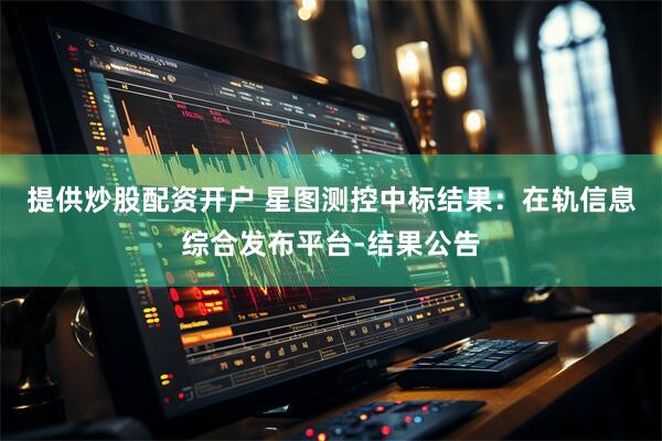 提供炒股配资开户 星图测控中标结果：在轨信息综合发布平台-结果公告