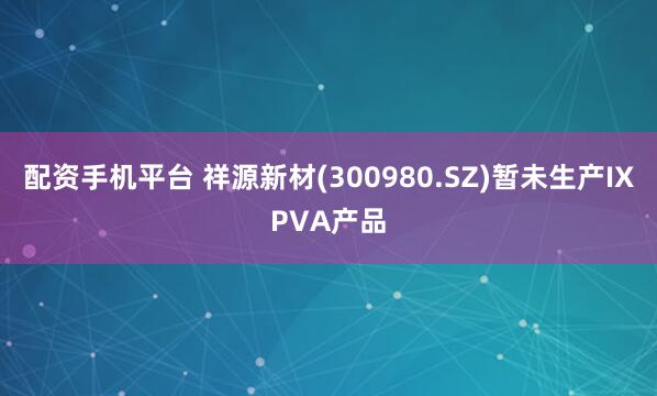配资手机平台 祥源新材(300980.SZ)暂未生产IXPVA产品