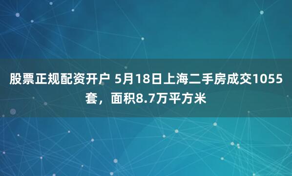 股票正规配资开户 5月18日上海二手房成交1055套，面积8.7万平方米