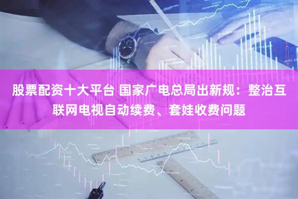 股票配资十大平台 国家广电总局出新规：整治互联网电视自动续费、套娃收费问题