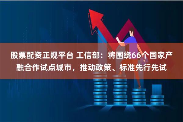 股票配资正规平台 工信部：将围绕66个国家产融合作试点城市，推动政策、标准先行先试