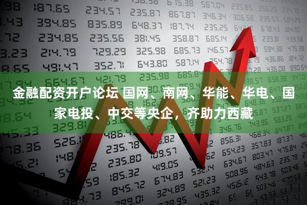 金融配资开户论坛 国网、南网、华能、华电、国家电投、中交等央企，齐助力西藏