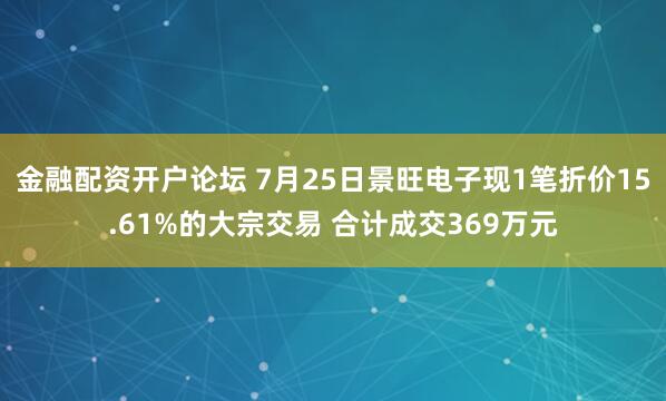 金融配资开户论坛 7月25日景旺电子现1笔折价15.61%的大宗交易 合计成交369万元