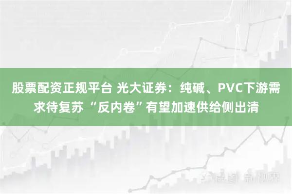 股票配资正规平台 光大证券：纯碱、PVC下游需求待复苏 “反内卷”有望加速供给侧出清