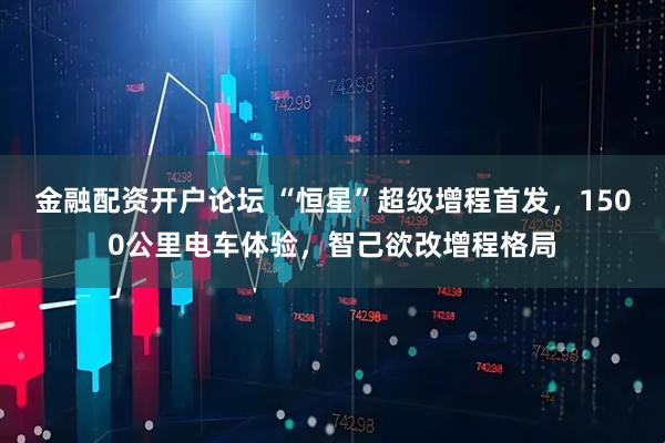 金融配资开户论坛 “恒星”超级增程首发，1500公里电车体验，智己欲改增程格局