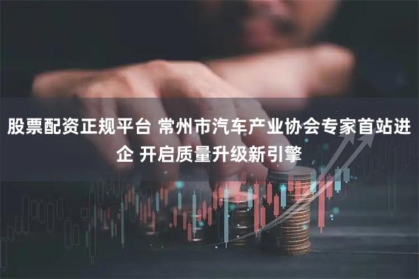 股票配资正规平台 常州市汽车产业协会专家首站进企 开启质量升级新引擎