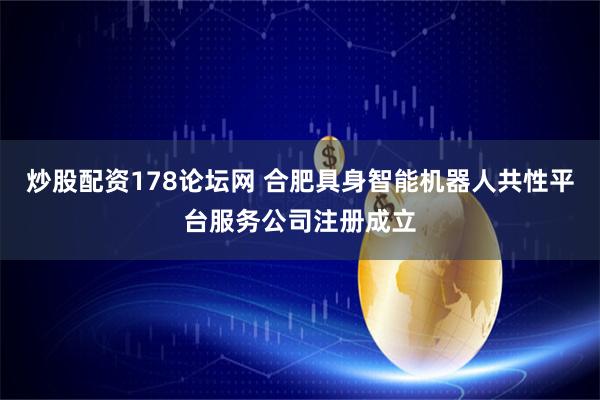 炒股配资178论坛网 合肥具身智能机器人共性平台服务公司注册成立