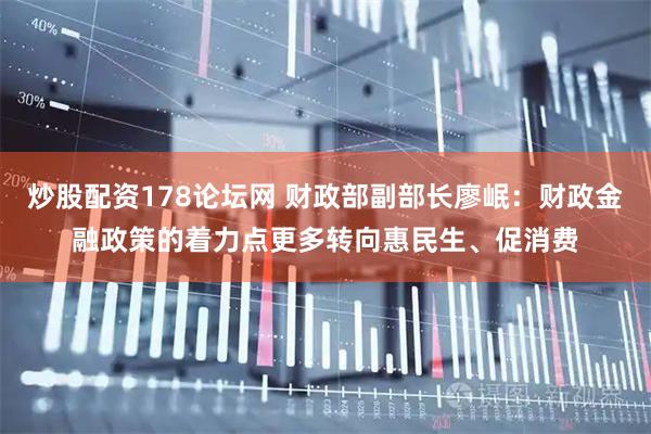 炒股配资178论坛网 财政部副部长廖岷：财政金融政策的着力点更多转向惠民生、促消费